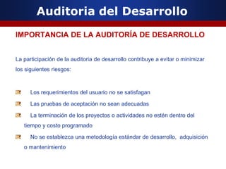 Auditoria del Desarrollo
IMPORTANCIA DE LA AUDITORÍA DE DESARROLLO
La participación de la auditoria de desarrollo contribuye a evitar o minimizar
los siguientes riesgos:
Los requerimientos del usuario no se satisfagan
Las pruebas de aceptación no sean adecuadas
La terminación de los proyectos o actividades no estén dentro del
tiempo y costo programado
No se establezca una metodología estándar de desarrollo, adquisición
o mantenimiento
 