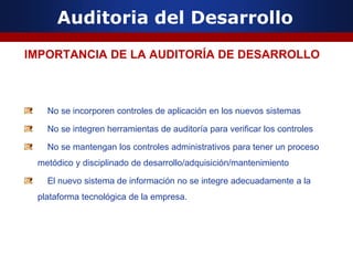 Auditoria del Desarrollo
IMPORTANCIA DE LA AUDITORÍA DE DESARROLLO
No se incorporen controles de aplicación en los nuevos sistemas
No se integren herramientas de auditoría para verificar los controles
No se mantengan los controles administrativos para tener un proceso
metódico y disciplinado de desarrollo/adquisición/mantenimiento
El nuevo sistema de información no se integre adecuadamente a la
plataforma tecnológica de la empresa.
 