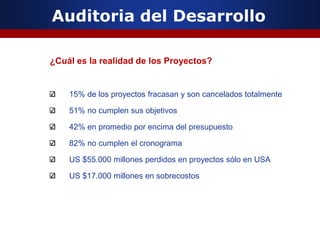 Auditoria del Desarrollo
¿Cuál es la realidad de los Proyectos?
15% de los proyectos fracasan y son cancelados totalmente
51% no cumplen sus objetivos
42% en promedio por encima del presupuesto
82% no cumplen el cronograma
US $55.000 millones perdidos en proyectos sólo en USA
US $17.000 millones en sobrecostos
 