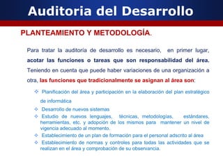 Auditoria del Desarrollo
PLANTEAMIENTO Y METODOLOGÍA.
Para tratar la auditoría de desarrollo es necesario, en primer lugar,
acotar las funciones o tareas que son responsabilidad del área.
Teniendo en cuenta que puede haber variaciones de una organización a
otra, las funciones que tradicionalmente se asignan al área son:
 Planificación del área y participación en la elaboración del plan estratégico
de informática
 Desarrollo de nuevos sistemas
 Estudio de nuevos lenguajes, técnicas, metodologías, estándares,
herramientas, etc. y adopción de los mismos para mantener un nivel de
vigencia adecuado al momento.
 Establecimiento de un plan de formación para el personal adscrito al área
 Establecimiento de normas y controles para todas las actividades que se
realizan en el área y comprobación de su observancia.
 