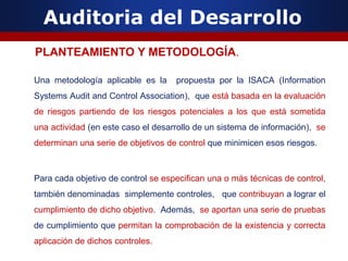 Auditoria del Desarrollo
Una metodología aplicable es la propuesta por la ISACA (Information
Systems Audit and Control Association), que está basada en la evaluación
de riesgos partiendo de los riesgos potenciales a los que está sometida
una actividad (en este caso el desarrollo de un sistema de información), se
determinan una serie de objetivos de control que minimicen esos riesgos.
Para cada objetivo de control se especifican una o más técnicas de control,
también denominadas simplemente controles, que contribuyan a lograr el
cumplimiento de dicho objetivo. Además, se aportan una serie de pruebas
de cumplimiento que permitan la comprobación de la existencia y correcta
aplicación de dichos controles.
PLANTEAMIENTO Y METODOLOGÍA.
 