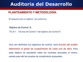 Auditoria del Desarrollo
El esquema de un objetivo de control es:
Objetivo de Control X:
TC-X-1: Técnica de Control 1 del objetivo de Control X
Una vez definidos los objetivos de control, será función del auditor
determinar el grado de cumplimiento de cada uno de ellos. Para
cada objetivo se estudiarán todos los controles asociados al mismo,
usando para ello las pruebas de cumplimiento propuestas.
PLANTEAMIENTO Y METODOLOGÍA.
 