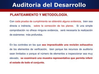 Auditoria del Desarrollo
Con cada prueba de cumplimiento se obtendrá alguna evidencia, bien sea
directa o indirecta, sobre la corrección de los planes. Si una simple
comprobación no ofrece ninguna evidencia, será necesaria la realización
de exámenes más profundos.
En los controles en los que sea impracticable una revisión exhaustiva
de los elementos de verificación, bien porque los recursos de auditoría
sean limitados o porque el número de elementos a inspeccionar sea muy
elevado, se examinará una muestra representativa que permita inferir
el estado de todo el conjunto.
PLANTEAMIENTO Y METODOLOGÍA.
 