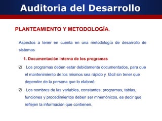 Auditoria del Desarrollo
Aspectos a tener en cuenta en una metodología de desarrollo de
sistemas
1. Documentación interna de los programas
Los programas deben estar debidamente documentados, para que
el mantenimiento de los mismos sea rápido y fácil sin tener que
depender de la persona que lo elaboró.
Los nombres de las variables, constantes, programas, tablas,
funciones y procedimientos deben ser mnemónicos, es decir que
reflejen la información que contienen.
PLANTEAMIENTO Y METODOLOGÍA.
 