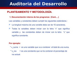 Auditoria del Desarrollo
1. Documentación interna de los programas (Cont.…)
Las variables y constantes deben cumplir los siguientes estándares :
₱ La longitud máxima de una variable debe ser de 15 caracteres.
₱ Todas la variables deben iniciar con la letra “v” que significa
variable y las constantes deben de iniciar con la letra “c” que
significa constante.
Por ejemplo:
* v_suma = es una variable que va a contener el total de una suma.
* c_iva = es una constante que va ha contener el porcentaje de
iva actual.
PLANTEAMIENTO Y METODOLOGÍA.
 