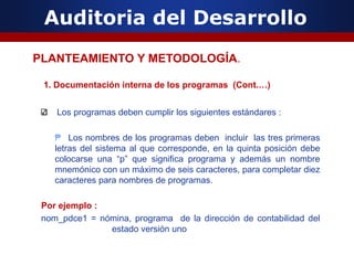 Auditoria del Desarrollo
1. Documentación interna de los programas (Cont.…)
Los programas deben cumplir los siguientes estándares :
₱ Los nombres de los programas deben incluir las tres primeras
letras del sistema al que corresponde, en la quinta posición debe
colocarse una “p” que significa programa y además un nombre
mnemónico con un máximo de seis caracteres, para completar diez
caracteres para nombres de programas.
Por ejemplo :
nom_pdce1 = nómina, programa de la dirección de contabilidad del
estado versión uno
PLANTEAMIENTO Y METODOLOGÍA.
 