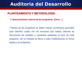 Auditoria del Desarrollo
1. Documentación interna de los programas (Cont.…)
₱ Dentro de los programas se deben colocar comentarios generales
para describir cuales son las funciones que realiza, además de
documentar las variables y constantes existentes al inicio de cada
programa, con la finalidad de llevar a cabo modificaciones en forma
rápida y sin problemas.
PLANTEAMIENTO Y METODOLOGÍA.
 