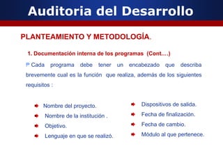 Auditoria del Desarrollo
1. Documentación interna de los programas (Cont.…)
₱ Cada programa debe tener un encabezado que describa
brevemente cual es la función que realiza, además de los siguientes
requisitos :
PLANTEAMIENTO Y METODOLOGÍA.
Nombre del proyecto.
Nombre de la institución .
Objetivo.
Lenguaje en que se realizó.
Dispositivos de salida.
Fecha de finalización.
Fecha de cambio.
Módulo al que pertenece.
 