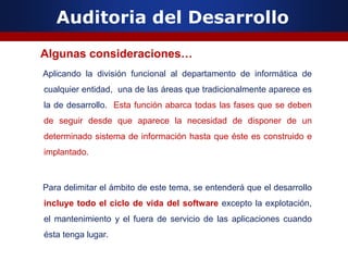 Auditoria del Desarrollo
Algunas consideraciones…
Aplicando la división funcional al departamento de informática de
cualquier entidad, una de las áreas que tradicionalmente aparece es
la de desarrollo. Esta función abarca todas las fases que se deben
de seguir desde que aparece la necesidad de disponer de un
determinado sistema de información hasta que éste es construido e
implantado.
Para delimitar el ámbito de este tema, se entenderá que el desarrollo
incluye todo el ciclo de vida del software excepto la explotación,
el mantenimiento y el fuera de servicio de las aplicaciones cuando
ésta tenga lugar.
 
