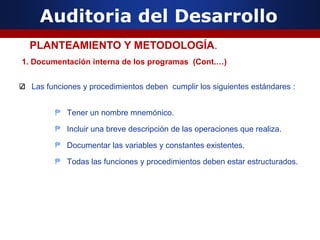 Auditoria del Desarrollo
1. Documentación interna de los programas (Cont.…)
Las funciones y procedimientos deben cumplir los siguientes estándares :
₱ Tener un nombre mnemónico.
₱ Incluir una breve descripción de las operaciones que realiza.
₱ Documentar las variables y constantes existentes.
₱ Todas las funciones y procedimientos deben estar estructurados.
PLANTEAMIENTO Y METODOLOGÍA.
 