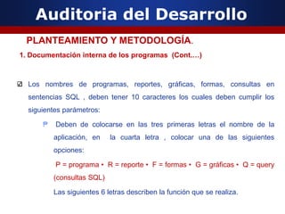 Auditoria del Desarrollo
1. Documentación interna de los programas (Cont.…)
Los nombres de programas, reportes, gráficas, formas, consultas en
sentencias SQL , deben tener 10 caracteres los cuales deben cumplir los
siguientes parámetros:
₱ Deben de colocarse en las tres primeras letras el nombre de la
aplicación, en la cuarta letra , colocar una de las siguientes
opciones:
P = programa • R = reporte • F = formas • G = gráficas • Q = query
(consultas SQL)
Las siguientes 6 letras describen la función que se realiza.
PLANTEAMIENTO Y METODOLOGÍA.
 