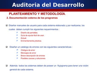 Auditoria del Desarrollo
2. Documentación externa de los programas
Diseñar manuales de usuario para cada sistema elaborado y por realizarse, los
cuales deben cumplir los siguientes requerimientos :
₱ Diseño de pantallas.
₱ Guía de ayuda fácil de usar.
₱ Actual.
₱ Eminentemente práctica.
Diseñar un catalogo de errores con las siguientes características :
₱ Códigos de error
₱ Mensajes de error
₱ Breve descripción de errores
₱ Posibles causas y soluciones
Además todos los sistemas deben de poseer un flujograma para tener una visión
general de cada sistema.
PLANTEAMIENTO Y METODOLOGÍA.
 