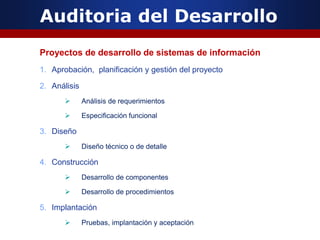 Auditoria del Desarrollo
Proyectos de desarrollo de sistemas de información
1. Aprobación, planificación y gestión del proyecto
2. Análisis
 Análisis de requerimientos
 Especificación funcional
3. Diseño
 Diseño técnico o de detalle
4. Construcción
 Desarrollo de componentes
 Desarrollo de procedimientos
5. Implantación
 Pruebas, implantación y aceptación
 