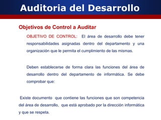 Auditoria del Desarrollo
Objetivos de Control a Auditar
OBJETIVO DE CONTROL: El área de desarrollo debe tener
responsabilidades asignadas dentro del departamento y una
organización que le permita el cumplimiento de las mismas.
Deben establecerse de forma clara las funciones del área de
desarrollo dentro del departamento de informática. Se debe
comprobar que:
Existe documento que contiene las funciones que son competencia
del área de desarrollo, que está aprobado por la dirección informática
y que se respeta.
 