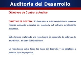 Auditoria del Desarrollo
Objetivos de Control a Auditar
OBJETIVO DE CONTROL: El desarrollo de sistemas de información debe
hacerse aplicando principios de ingeniería del software ampliamente
aceptados.
Debe tenerse implantada una metodología de desarrollo de sistemas de
información. Se debe comprobar que:
La metodología cubre todas las fases del desarrollo y es adaptable a
distintos tipos de proyectos.
 