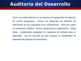 Auditoria del Desarrollo
Como se puede observar en el esquema de agrupación de objetivos
de control propuestos, dentro del desarrollo de sistemas de
información se han propuesto cinco subdivisiones, entre las cuales
se encuentran: análisis, diseño, construcción e implantación. Estas
fases, ampliamente aceptadas en ingeniería de software para el
desarrollo, son en concreto las que propone la metodología de
desarrollo de sistemas de información.
 