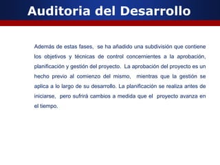 Auditoria del Desarrollo
Además de estas fases, se ha añadido una subdivisión que contiene
los objetivos y técnicas de control concernientes a la aprobación,
planificación y gestión del proyecto. La aprobación del proyecto es un
hecho previo al comienzo del mismo, mientras que la gestión se
aplica a lo largo de su desarrollo. La planificación se realiza antes de
iniciarse, pero sufrirá cambios a medida que el proyecto avanza en
el tiempo.
 