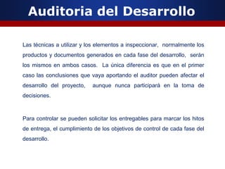 Auditoria del Desarrollo
Las técnicas a utilizar y los elementos a inspeccionar, normalmente los
productos y documentos generados en cada fase del desarrollo, serán
los mismos en ambos casos. La única diferencia es que en el primer
caso las conclusiones que vaya aportando el auditor pueden afectar el
desarrollo del proyecto, aunque nunca participará en la toma de
decisiones.
Para controlar se pueden solicitar los entregables para marcar los hitos
de entrega, el cumplimiento de los objetivos de control de cada fase del
desarrollo.
 