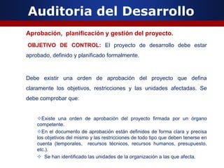 Auditoria del Desarrollo
Aprobación, planificación y gestión del proyecto.
OBJETIVO DE CONTROL: El proyecto de desarrollo debe estar
aprobado, definido y planificado formalmente.
Debe existir una orden de aprobación del proyecto que defina
claramente los objetivos, restricciones y las unidades afectadas. Se
debe comprobar que:
Existe una orden de aprobación del proyecto firmada por un órgano
competente.
En el documento de aprobación están definidos de forma clara y precisa
los objetivos del mismo y las restricciones de todo tipo que deben tenerse en
cuenta (temporales, recursos técnicos, recursos humanos, presupuesto,
etc.).
 Se han identificado las unidades de la organización a las que afecta.
 