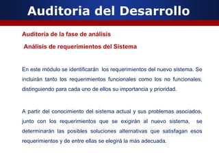 Auditoria del Desarrollo
Auditoría de la fase de análisis
Análisis de requerimientos del Sistema
En este módulo se identificarán los requerimientos del nuevo sistema. Se
incluirán tanto los requerimientos funcionales como los no funcionales,
distinguiendo para cada uno de ellos su importancia y prioridad.
A partir del conocimiento del sistema actual y sus problemas asociados,
junto con los requerimientos que se exigirán al nuevo sistema, se
determinarán las posibles soluciones alternativas que satisfagan esos
requerimientos y de entre ellas se elegirá la más adecuada.
 