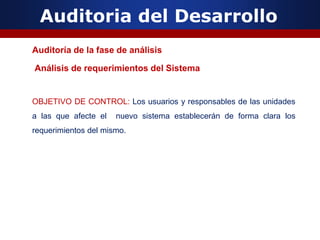 Auditoria del Desarrollo
Auditoría de la fase de análisis
Análisis de requerimientos del Sistema
OBJETIVO DE CONTROL: Los usuarios y responsables de las unidades
a las que afecte el nuevo sistema establecerán de forma clara los
requerimientos del mismo.
 