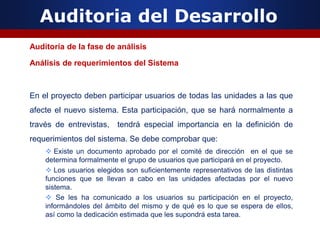 Auditoria del Desarrollo
Auditoría de la fase de análisis
Análisis de requerimientos del Sistema
En el proyecto deben participar usuarios de todas las unidades a las que
afecte el nuevo sistema. Esta participación, que se hará normalmente a
través de entrevistas, tendrá especial importancia en la definición de
requerimientos del sistema. Se debe comprobar que:
 Existe un documento aprobado por el comité de dirección en el que se
determina formalmente el grupo de usuarios que participará en el proyecto.
 Los usuarios elegidos son suficientemente representativos de las distintas
funciones que se llevan a cabo en las unidades afectadas por el nuevo
sistema.
 Se les ha comunicado a los usuarios su participación en el proyecto,
informándoles del ámbito del mismo y de qué es lo que se espera de ellos,
así como la dedicación estimada que les supondrá esta tarea.
 