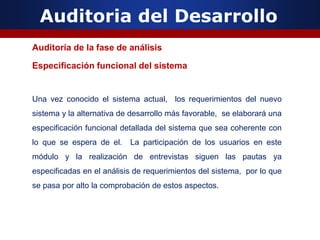 Auditoria del Desarrollo
Auditoría de la fase de análisis
Especificación funcional del sistema
Una vez conocido el sistema actual, los requerimientos del nuevo
sistema y la alternativa de desarrollo más favorable, se elaborará una
especificación funcional detallada del sistema que sea coherente con
lo que se espera de el. La participación de los usuarios en este
módulo y la realización de entrevistas siguen las pautas ya
especificadas en el análisis de requerimientos del sistema, por lo que
se pasa por alto la comprobación de estos aspectos.
 