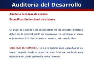 Auditoria del Desarrollo
Auditoría de la fase de análisis
Especificación funcional del sistema
El grupo de usuarios y los responsables de las unidades afectadas
deben ser la principal fuente de información. Se considera un único
objetivo de control, ilustrando como siempre, solo uno de ellos:
OBJETIVO DE CONTROL: El nuevo sistema debe especificarse de
forma completa desde el punto de vista funcional, contando esta
especificación con la aprobación de los usuarios.
 