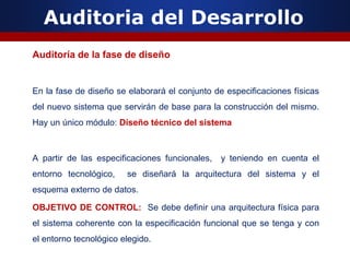Auditoria del Desarrollo
Auditoría de la fase de diseño
En la fase de diseño se elaborará el conjunto de especificaciones físicas
del nuevo sistema que servirán de base para la construcción del mismo.
Hay un único módulo: Diseño técnico del sistema
A partir de las especificaciones funcionales, y teniendo en cuenta el
entorno tecnológico, se diseñará la arquitectura del sistema y el
esquema externo de datos.
OBJETIVO DE CONTROL: Se debe definir una arquitectura física para
el sistema coherente con la especificación funcional que se tenga y con
el entorno tecnológico elegido.
 