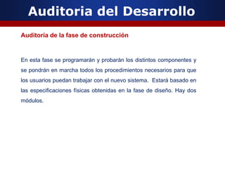 Auditoria del Desarrollo
Auditoría de la fase de construcción
En esta fase se programarán y probarán los distintos componentes y
se pondrán en marcha todos los procedimientos necesarios para que
los usuarios puedan trabajar con el nuevo sistema. Estará basado en
las especificaciones físicas obtenidas en la fase de diseño. Hay dos
módulos.
 