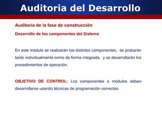 Auditoria del Desarrollo
Auditoría de la fase de construcción
Desarrollo de los componentes del Sistema
En este módulo se realizarán los distintos componentes, se probarán
tanto individualmente como de forma integrada, y se desarrollarán los
procedimientos de operación.
OBJETIVO DE CONTROL: Los componentes o módulos deben
desarrollarse usando técnicas de programación correctas.
 