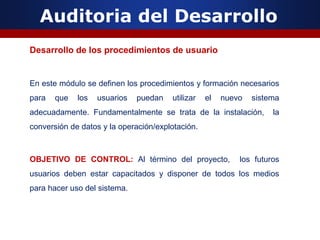 Auditoria del Desarrollo
Desarrollo de los procedimientos de usuario
En este módulo se definen los procedimientos y formación necesarios
para que los usuarios puedan utilizar el nuevo sistema
adecuadamente. Fundamentalmente se trata de la instalación, la
conversión de datos y la operación/explotación.
OBJETIVO DE CONTROL: Al término del proyecto, los futuros
usuarios deben estar capacitados y disponer de todos los medios
para hacer uso del sistema.
 