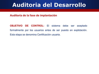 Auditoria del Desarrollo
Auditoría de la fase de implantación
OBJETIVO DE CONTROL: El sistema debe ser aceptado
formalmente por los usuarios antes de ser puesto en explotación.
Esta etapa se denomina Certificación usuaria.
 