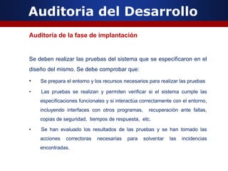 Auditoria del Desarrollo
Auditoría de la fase de implantación
Se deben realizar las pruebas del sistema que se especificaron en el
diseño del mismo. Se debe comprobar que:
• Se prepara el entorno y los recursos necesarios para realizar las pruebas
• Las pruebas se realizan y permiten verificar si el sistema cumple las
especificaciones funcionales y si interactúa correctamente con el entorno,
incluyendo interfaces con otros programas, recuperación ante fallas,
copias de seguridad, tiempos de respuesta, etc.
• Se han evaluado los resultados de las pruebas y se han tomado las
acciones correctoras necesarias para solventar las incidencias
encontradas.
 