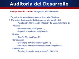 Auditoria del Desarrollo
Los objetivos de control se agrupan en varias series:
1. Organización y gestión del área de desarrollo ( Serie A)
2. Proyectos de desarrollo de Sistemas de Información (SI)
• Aprobación, Planificación y Gestión del Desarrollo(Serie B)
Análisis
• Análisis de requisitos (Serie C)
• Especificación Funcional (Serie D)
Diseño
• Diseño Técnico (Serie E)
Construcción
• Desarrollo de Componentes (Serie F)
• Desarrollo de Procedimientos de usuario (Serie G)
Implantación
• Pruebas, implantación y aceptación (Serie H)
 