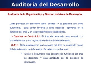 Auditoria del Desarrollo
Auditoría de la Organización y Gestión del Área de Desarrollo.
Cada proyecto de desarrollo tiene entidad y se gestiona con cierta
autonomía, para poder llevarse a cabo necesita apoyarse en el
personal del área y en los procedimientos establecidos.
• Objetivo de Control A1: El área de desarrollo debe cumplir con
procedimientos y una organización dentro del departamento.
C-A1-1: Debe establecerse las funciones del área de desarrollo dentro
del departamento de informática. Se debe comprobar que:
 Existe el documento que contiene las funciones del área
de desarrollo y está aprobado por la dirección de
informática.
 