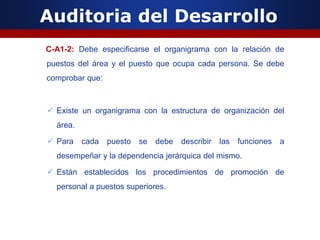 Auditoria del Desarrollo
C-A1-2: Debe especificarse el organigrama con la relación de
puestos del área y el puesto que ocupa cada persona. Se debe
comprobar que:
 Existe un organigrama con la estructura de organización del
área.
 Para cada puesto se debe describir las funciones a
desempeñar y la dependencia jerárquica del mismo.
 Están establecidos los procedimientos de promoción de
personal a puestos superiores.
 