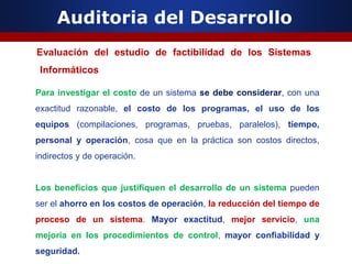 Auditoria del Desarrollo
Evaluación del estudio de factibilidad de los Sistemas
Informáticos
Para investigar el costo de un sistema se debe considerar, con una
exactitud razonable, el costo de los programas, el uso de los
equipos (compilaciones, programas, pruebas, paralelos), tiempo,
personal y operación, cosa que en la práctica son costos directos,
indirectos y de operación.
Los beneficios que justifiquen el desarrollo de un sistema pueden
ser el ahorro en los costos de operación, la reducción del tiempo de
proceso de un sistema. Mayor exactitud, mejor servicio, una
mejoría en los procedimientos de control, mayor confiabilidad y
seguridad.
 