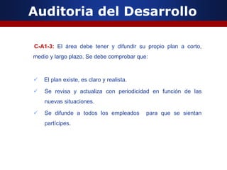 Auditoria del Desarrollo
C-A1-3: El área debe tener y difundir su propio plan a corto,
medio y largo plazo. Se debe comprobar que:
 El plan existe, es claro y realista.
 Se revisa y actualiza con periodicidad en función de las
nuevas situaciones.
 Se difunde a todos los empleados para que se sientan
partícipes.
 