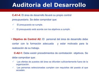 Auditoria del Desarrollo
C-A1-4: El área de desarrollo llevará su propio control
presupuestario. Se debe comprobar que:
 El presupuesto se cumple.
 El presupuesto está acorde con los objetivos a cumplir.
• Objetivo de Control A2: El personal del área de desarrollo debe
contar con la formación adecuada y estar motivado para la
realización de su trabajo.
C-A2-1: Debe existir procedimientos de contratación objetivos. Se
debe comprobar que:
 Las ofertas de puestos del área se difunden suficientemente fuera de la
organización.
 Las personas seleccionadas cumplen con requisitos del puesto al que
acceden.
 