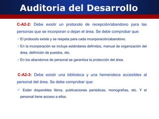 Auditoria del Desarrollo
C-A2-2: Debe existir un protocolo de recepción/abandono para las
personas que se incorporan o dejan el área. Se debe comprobar que:
El protocolo existe y se respeta para cada incorporación/abandono.
En la incorporación se incluye estándares definidos, manual de organización del
área, definición de puestos, etc.
En los abandonos de personal se garantiza la protección del área.
C-A2-3: Debe existir una biblioteca y una hemeroteca accesibles al
personal del área. Se debe comprobar que:
 Están disponibles libros, publicaciones periódicas, monografías, etc. Y el
personal tiene acceso a ellos.
 