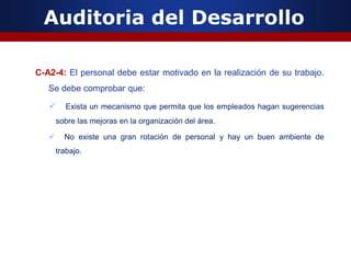 Auditoria del Desarrollo
C-A2-4: El personal debe estar motivado en la realización de su trabajo.
Se debe comprobar que:
 Exista un mecanismo que permita que los empleados hagan sugerencias
sobre las mejoras en la organización del área.
 No existe una gran rotación de personal y hay un buen ambiente de
trabajo.
 