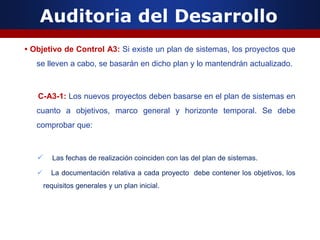 Auditoria del Desarrollo
• Objetivo de Control A3: Si existe un plan de sistemas, los proyectos que
se lleven a cabo, se basarán en dicho plan y lo mantendrán actualizado.
C-A3-1: Los nuevos proyectos deben basarse en el plan de sistemas en
cuanto a objetivos, marco general y horizonte temporal. Se debe
comprobar que:
 Las fechas de realización coinciden con las del plan de sistemas.
 La documentación relativa a cada proyecto debe contener los objetivos, los
requisitos generales y un plan inicial.
 