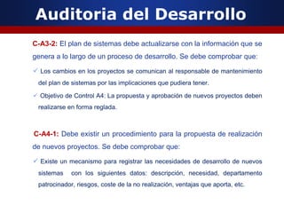 Auditoria del Desarrollo
C-A3-2: El plan de sistemas debe actualizarse con la información que se
genera a lo largo de un proceso de desarrollo. Se debe comprobar que:
 Los cambios en los proyectos se comunican al responsable de mantenimiento
del plan de sistemas por las implicaciones que pudiera tener.
 Objetivo de Control A4: La propuesta y aprobación de nuevos proyectos deben
realizarse en forma reglada.
C-A4-1: Debe existir un procedimiento para la propuesta de realización
de nuevos proyectos. Se debe comprobar que:
 Existe un mecanismo para registrar las necesidades de desarrollo de nuevos
sistemas con los siguientes datos: descripción, necesidad, departamento
patrocinador, riesgos, coste de la no realización, ventajas que aporta, etc.
 