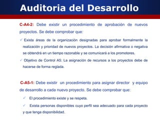 Auditoria del Desarrollo
C-A4-2: Debe existir un procedimiento de aprobación de nuevos
proyectos. Se debe comprobar que:
 Exista áreas de la organización designadas para aprobar formalmente la
realización y prioridad de nuevos proyectos. La decisión afirmativa o negativa
se obtendrá en un tiempo razonable y se comunicará a los promotores.
 Objetivo de Control A5: La asignación de recursos a los proyectos debe de
hacerse de forma reglada.
C-A5-1: Debe existir un procedimiento para asignar director y equipo
de desarrollo a cada nuevo proyecto. Se debe comprobar que:
 El procedimiento existe y se respeta.
 Exista personas disponibles cuyo perfil sea adecuado para cada proyecto
y que tenga disponibilidad.
 