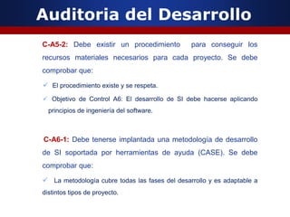 Auditoria del Desarrollo
C-A5-2: Debe existir un procedimiento para conseguir los
recursos materiales necesarios para cada proyecto. Se debe
comprobar que:
 El procedimiento existe y se respeta.
 Objetivo de Control A6: El desarrollo de SI debe hacerse aplicando
principios de ingeniería del software.
C-A6-1: Debe tenerse implantada una metodología de desarrollo
de SI soportada por herramientas de ayuda (CASE). Se debe
comprobar que:
 La metodología cubre todas las fases del desarrollo y es adaptable a
distintos tipos de proyecto.
 
