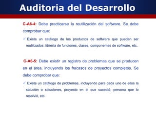 Auditoria del Desarrollo
C-A6-4: Debe practicarse la reutilización del software. Se debe
comprobar que:
 Exista un catálogo de los productos de software que puedan ser
reutilizados: librería de funciones, clases, componentes de software, etc.
C-A6-5: Debe existir un registro de problemas que se producen
en el área, incluyendo los fracasos de proyectos completos. Se
debe comprobar que:
 Existe un catálogo de problemas, incluyendo para cada uno de ellos la
solución o soluciones, proyecto en el que sucedió, persona que lo
resolvió, etc.
 
