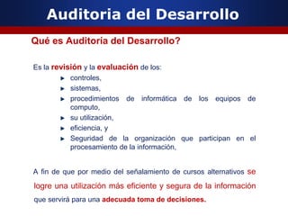 Auditoria del Desarrollo
Qué es Auditoría del Desarrollo?
Es la revisión y la evaluación de los:
controles,
sistemas,
procedimientos de informática de los equipos de
computo,
su utilización,
eficiencia, y
Seguridad de la organización que participan en el
procesamiento de la información,
A fin de que por medio del señalamiento de cursos alternativos se
logre una utilización más eficiente y segura de la información
que servirá para una adecuada toma de decisiones.
 