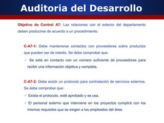 Auditoria del Desarrollo
Objetivo de Control A7: Las relaciones con el exterior del departamento
deben producirse de acuerdo a un procedimiento.
C-A7-1: Debe mantenerse contactos con proveedores sobre productos
que pueden ser de interés. Se debe comprobar que:
 Se está en contacto con un número suficiente de proveedores para
recibir una información objetiva y completa.
C-A7-2: Debe existir un protocolo para contratación de servicios externos.
Se debe comprobar que:
 Exista el protocolo, esté aprobado y se usa.
 El personal externo que interviene en los proyectos cumplirá con los
mismos requisitos que se exigen a los empleados del área.
 
