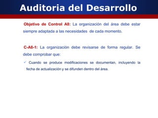Auditoria del Desarrollo
Objetivo de Control A8: La organización del área debe estar
siempre adaptada a las necesidades de cada momento.
C-A8-1: La organización debe revisarse de forma regular. Se
debe comprobar que:
 Cuando se produce modificaciones se documentan, incluyendo la
fecha de actualización y se difunden dentro del área.
 
